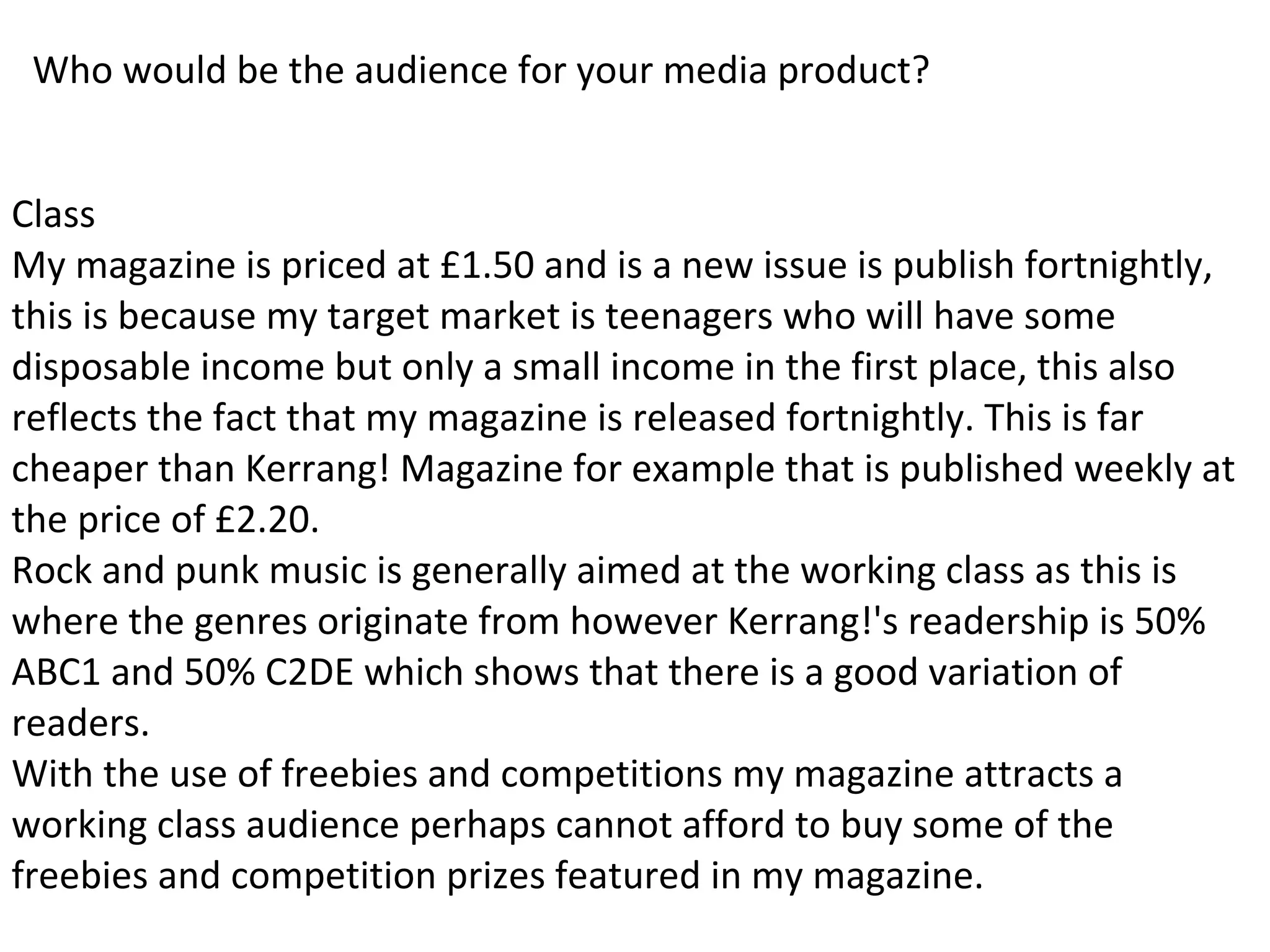 Who would be the audience for your media product?
Class
My magazine is priced at £1.50 and is a new issue is publish fortnightly,
this is because my target market is teenagers who will have some
disposable income but only a small income in the first place, this also
reflects the fact that my magazine is released fortnightly. This is far
cheaper than Kerrang! Magazine for example that is published weekly at
the price of £2.20.
Rock and punk music is generally aimed at the working class as this is
where the genres originate from however Kerrang!'s readership is 50%
ABC1 and 50% C2DE which shows that there is a good variation of
readers.
With the use of freebies and competitions my magazine attracts a
working class audience perhaps cannot afford to buy some of the
freebies and competition prizes featured in my magazine.
 