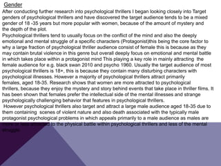 After conducting further research into psychological thrillers I began looking closely into Target
genders of psychological thrillers and have discovered the target audience tends to be a mixed
gender of 18 -35 years but more popular with women, because of the amount of mystery and
the depth of the plot.
Psychological thrillers tend to usually focus on the conflict of the mind and also the deeply
emotional and mental struggle of a specific characters (Protagonist)this being the core factor to
why a large fraction of psychological thriller audience consist of female this is because as they
may contain brutal violence in this genre but overall deeply focus on emotional and mental battle
in which takes place within a protagonist mind This playing a key role in mainly attracting the
female audience for e.g. black swan 2010 and psycho 1960. Usually the target audience of most
psychological thrillers is 18+, this is because they contain many disturbing characters with
psychological illnesses. However a majority of psychological thrillers attract primarily
females, aged 18-35. Research shows that women are more attracted to psychological
thrillers, because they enjoy the mystery and story behind events that take place in thriller films. It
has been shown that females prefer the intellectual side of the mental illnesses and strange
psychologically challenging behavior that features in psychological thrillers.
However psychological thrillers also target and attract a large male audience aged 18-35 due to
them containing scenes of violent nature and also death associated with the typically male
protagonist psychological problems in which appeals primarily to a male audience as males are
more or less attracted to the physical battle within psychological thrillers and less of the mental
struggle.
Gender
 