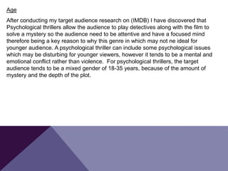 Age
After conducting my target audience research on (IMDB) I have discovered that
Psychological thrillers allow the audience to play detectives along with the film to
solve a mystery so the audience need to be attentive and have a focused mind
therefore being a key reason to why this genre in which may not ne ideal for
younger audience. A psychological thriller can include some psychological issues
which may be disturbing for younger viewers, however it tends to be a mental and
emotional conflict rather than violence. For psychological thrillers, the target
audience tends to be a mixed gender of 18-35 years, because of the amount of
mystery and the depth of the plot.
 