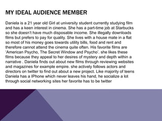 Daniela is a 21 year old Girl at university student currently studying film
and has a keen interest in cinema. She has a part-time job at Starbucks
so she doesn’t have much disposable income. She illegally downloads
films but prefers to pay for quality. She lives with a house mate in a flat
so most of his money goes towards utility bills, food and rent and
therefore cannot attend the cinema quite often. His favorite films are
‘American Psycho, The Secret Window and Psycho’. she likes these
films because they appeal to her desires of mystery and depth within a
narrative . Daniela finds out about new films through reviewing websites
and magazines for example empire. she actively follows actors and
directors on twitter to find out about a new project. Like majority of teens
Daniela has a IPhone which never leaves his hand, he socialize a lot
through social networking sites her favorite has to be twitter
MY IDEAL AUDIENCE MEMBER
 
