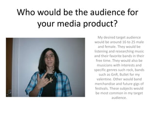Who would be the audience for
your media product?
My desired target audience
would be around 16 to 25 male
and female. They would be
listening and researching music
and their favorite bands in their
free time. They would also be
musicians with interests and
specific genres such rock, bands
such as GnR, Bullet for my
valentine. Other would band
merchandise and future gigs of
festivals. These subjects would
be most common in my target
audience.
 