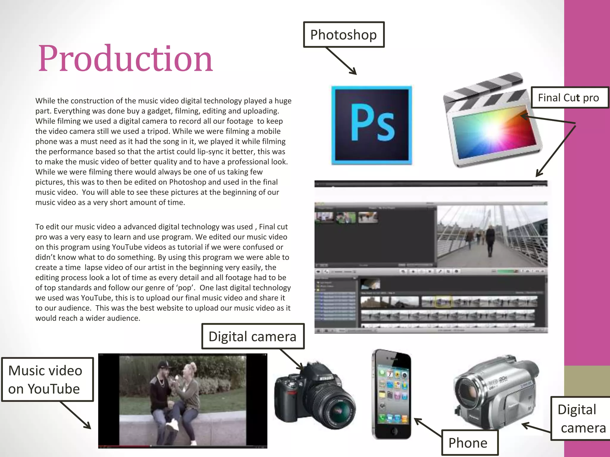 Production
While the construction of the music video digital technology played a huge
part. Everything was done buy a gadget, filming, editing and uploading.
While filming we used a digital camera to record all our footage to keep
the video camera still we used a tripod. While we were filming a mobile
phone was a must need as it had the song in it, we played it while filming
the performance based so that the artist could lip-sync it better, this was
to make the music video of better quality and to have a professional look.
While we were filming there would always be one of us taking few
pictures, this was to then be edited on Photoshop and used in the final
music video. You will able to see these pictures at the beginning of our
music video as a very short amount of time.
To edit our music video a advanced digital technology was used , Final cut
pro was a very easy to learn and use program. We edited our music video
on this program using YouTube videos as tutorial if we were confused or
didn’t know what to do something. By using this program we were able to
create a time lapse video of our artist in the beginning very easily, the
editing process look a lot of time as every detail and all footage had to be
of top standards and follow our genre of ‘pop’. One last digital technology
we used was YouTube, this is to upload our final music video and share it
to our audience. This was the best website to upload our music video as it
would reach a wider audience.
Photoshop
Final Cut pro
Digital
camera
Phone
Digital camera
Music video
on YouTube
 