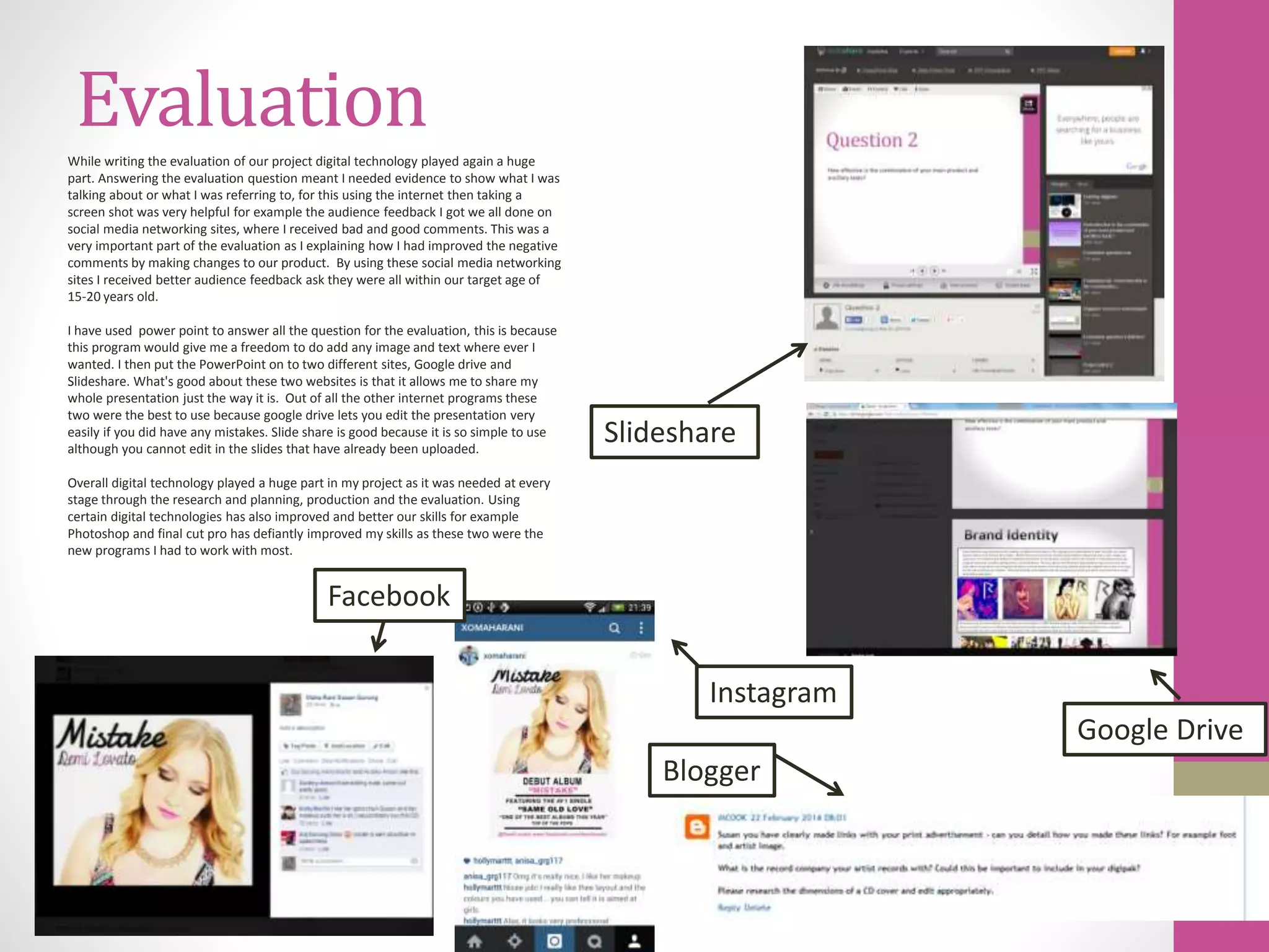 Evaluation
Slideshare
Google Drive
Facebook
Instagram
Blogger
While writing the evaluation of our project digital technology played again a huge
part. Answering the evaluation question meant I needed evidence to show what I was
talking about or what I was referring to, for this using the internet then taking a
screen shot was very helpful for example the audience feedback I got we all done on
social media networking sites, where I received bad and good comments. This was a
very important part of the evaluation as I explaining how I had improved the negative
comments by making changes to our product. By using these social media networking
sites I received better audience feedback ask they were all within our target age of
15-20 years old.
I have used power point to answer all the question for the evaluation, this is because
this program would give me a freedom to do add any image and text where ever I
wanted. I then put the PowerPoint on to two different sites, Google drive and
Slideshare. What's good about these two websites is that it allows me to share my
whole presentation just the way it is. Out of all the other internet programs these
two were the best to use because google drive lets you edit the presentation very
easily if you did have any mistakes. Slide share is good because it is so simple to use
although you cannot edit in the slides that have already been uploaded.
Overall digital technology played a huge part in my project as it was needed at every
stage through the research and planning, production and the evaluation. Using
certain digital technologies has also improved and better our skills for example
Photoshop and final cut pro has defiantly improved my skills as these two were the
new programs I had to work with most.
 