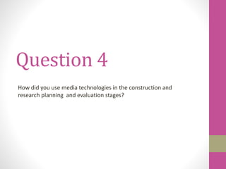 Question 4
How did you use media technologies in the construction and
research planning and evaluation stages?
 