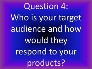 Question 4:
Who is your target
audience and how
would they
respond to your
products?
 