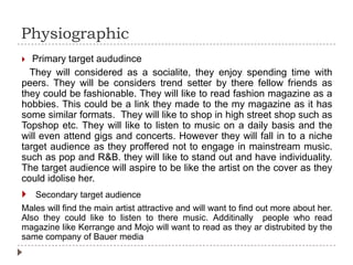 Physiographic
 Primary target aududince
They will considered as a socialite, they enjoy spending time with
peers. They will be considers trend setter by there fellow friends as
they could be fashionable. They will like to read fashion magazine as a
hobbies. This could be a link they made to the my magazine as it has
some similar formats. They will like to shop in high street shop such as
Topshop etc. They will like to listen to music on a daily basis and the
will even attend gigs and concerts. However they will fall in to a niche
target audience as they proffered not to engage in mainstream music.
such as pop and R&B. they will like to stand out and have individuality.
The target audience will aspire to be like the artist on the cover as they
could idolise her.
 Secondary target audience
Males will find the main artist attractive and will want to find out more about her.
Also they could like to listen to there music. Additinally people who read
magazine like Kerrange and Mojo will want to read as they ar distrubited by the
same company of Bauer media
 