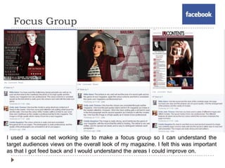 Focus Group
I used a social net working site to make a focus group so I can understand the
target audiences views on the overall look of my magazine. I felt this was important
as that I got feed back and I would understand the areas I could improve on.
 