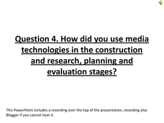 Question 4. How did you use media
technologies in the construction
and research, planning and
evaluation stages?
This PowerPoint includes a recording over the top of the presentation, recording also
Blogger if you cannot hear it
 