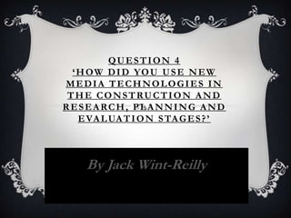 QUESTION 4
‘HOW DID YOU USE NEW
MEDIA TECHNOLOGIES IN
THE CONSTRUCTION AND
RESEARCH, PLANNING AND
EVALUATION STAGES?’
By Jack Wint-Reilly
 