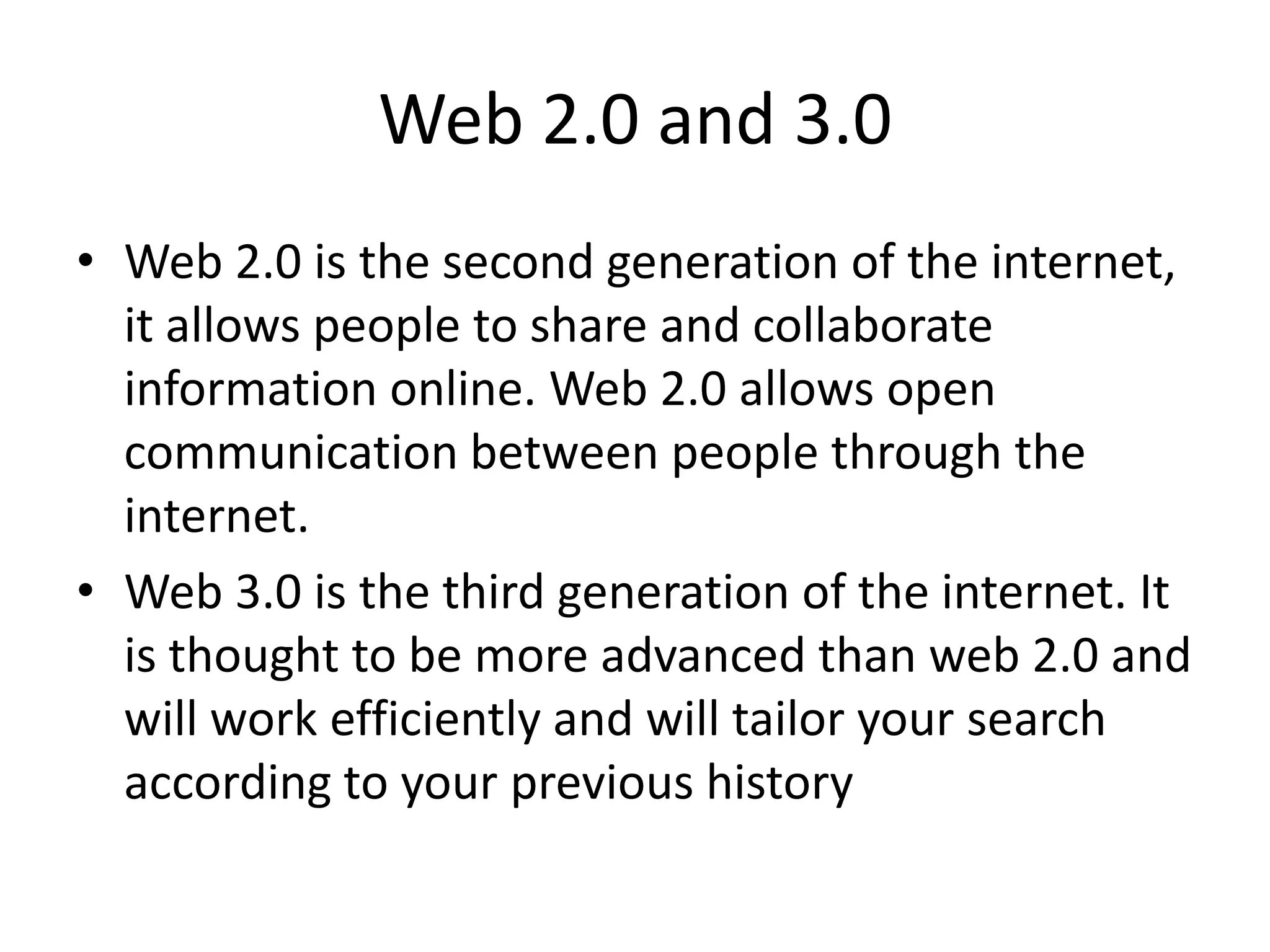 Web 2.0 and 3.0
• Web 2.0 is the second generation of the internet,
it allows people to share and collaborate
information online. Web 2.0 allows open
communication between people through the
internet.
• Web 3.0 is the third generation of the internet. It
is thought to be more advanced than web 2.0 and
will work efficiently and will tailor your search
according to your previous history
 