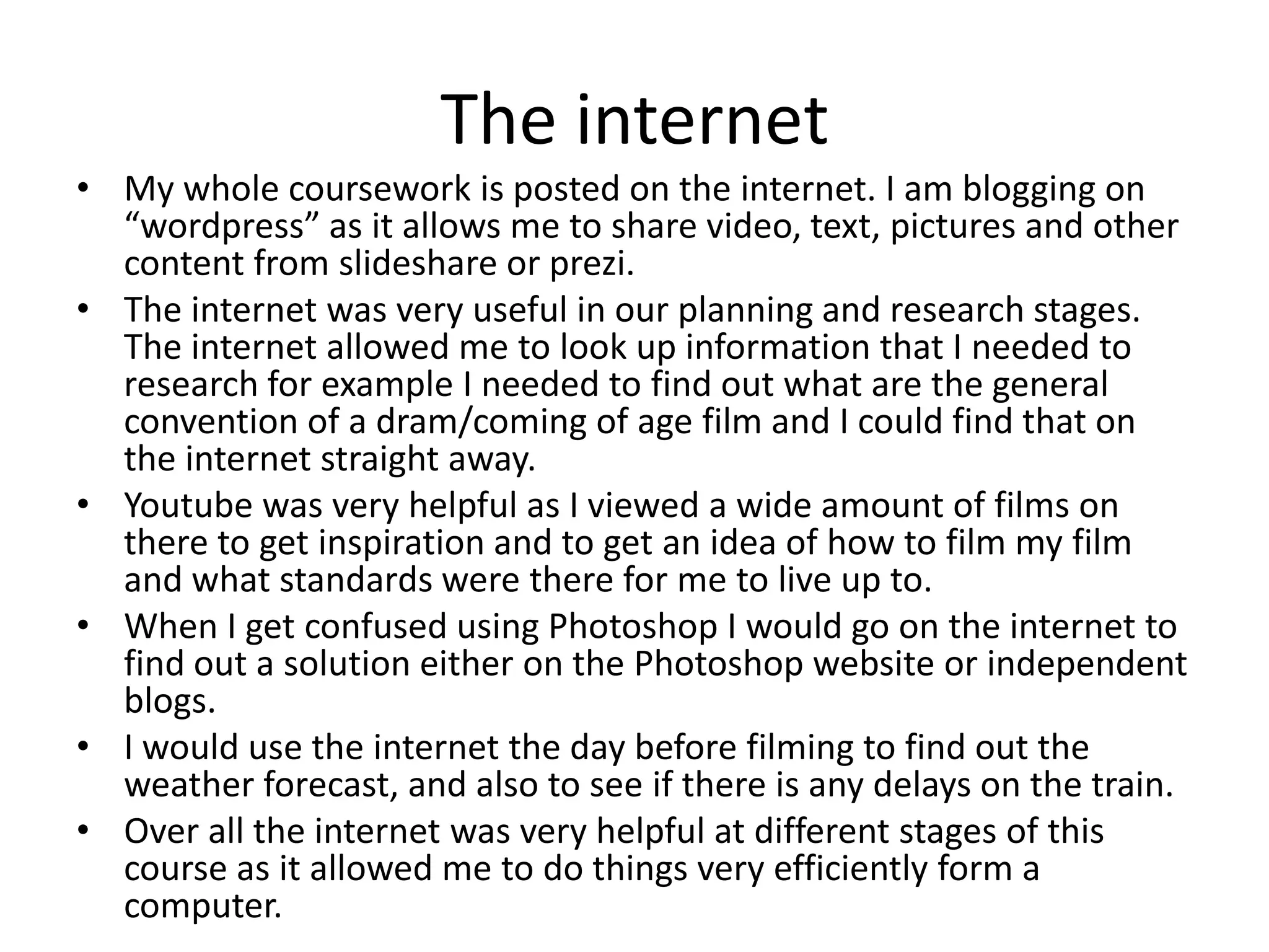 The internet
• My whole coursework is posted on the internet. I am blogging on
“wordpress” as it allows me to share video, text, pictures and other
content from slideshare or prezi.
• The internet was very useful in our planning and research stages.
The internet allowed me to look up information that I needed to
research for example I needed to find out what are the general
convention of a dram/coming of age film and I could find that on
the internet straight away.
• Youtube was very helpful as I viewed a wide amount of films on
there to get inspiration and to get an idea of how to film my film
and what standards were there for me to live up to.
• When I get confused using Photoshop I would go on the internet to
find out a solution either on the Photoshop website or independent
blogs.
• I would use the internet the day before filming to find out the
weather forecast, and also to see if there is any delays on the train.
• Over all the internet was very helpful at different stages of this
course as it allowed me to do things very efficiently form a
computer.
 