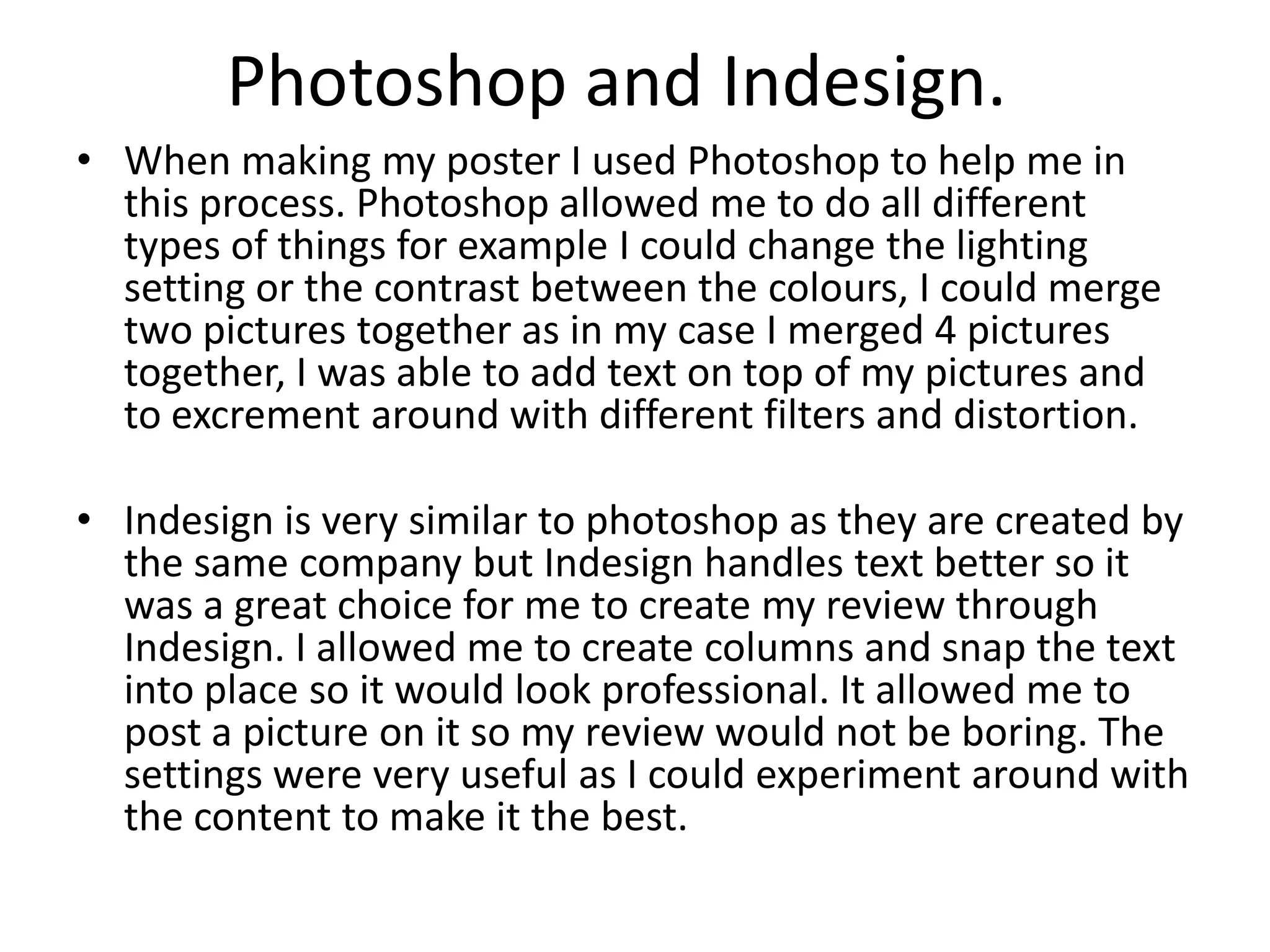 Photoshop and Indesign.
• When making my poster I used Photoshop to help me in
this process. Photoshop allowed me to do all different
types of things for example I could change the lighting
setting or the contrast between the colours, I could merge
two pictures together as in my case I merged 4 pictures
together, I was able to add text on top of my pictures and
to excrement around with different filters and distortion.
• Indesign is very similar to photoshop as they are created by
the same company but Indesign handles text better so it
was a great choice for me to create my review through
Indesign. I allowed me to create columns and snap the text
into place so it would look professional. It allowed me to
post a picture on it so my review would not be boring. The
settings were very useful as I could experiment around with
the content to make it the best.
 