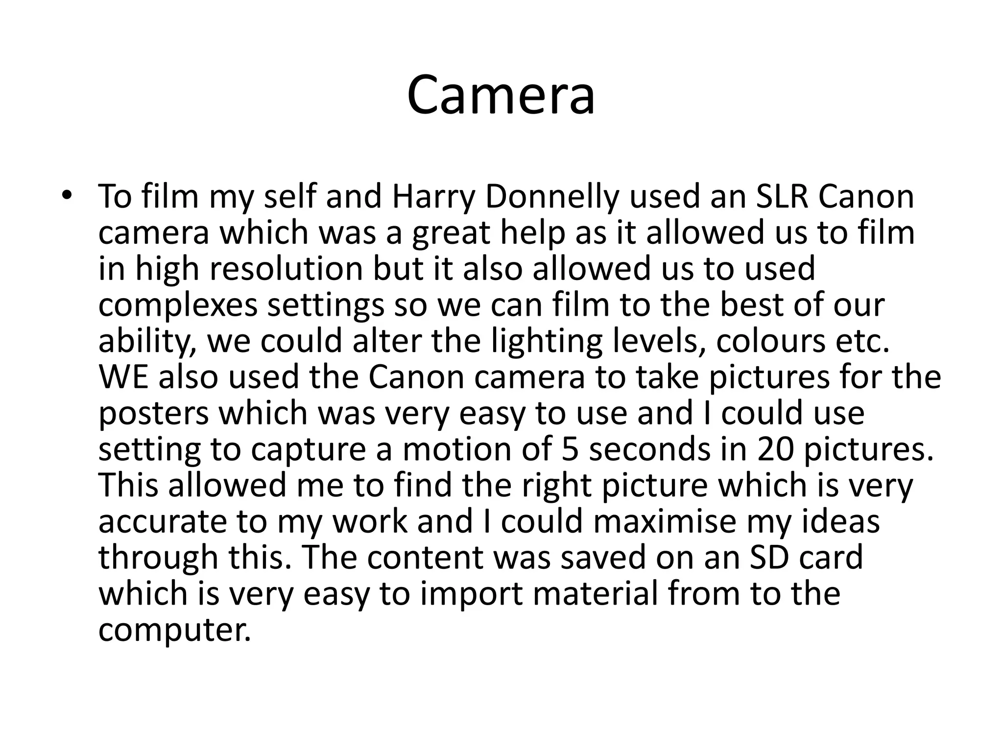 Camera
• To film my self and Harry Donnelly used an SLR Canon
camera which was a great help as it allowed us to film
in high resolution but it also allowed us to used
complexes settings so we can film to the best of our
ability, we could alter the lighting levels, colours etc.
WE also used the Canon camera to take pictures for the
posters which was very easy to use and I could use
setting to capture a motion of 5 seconds in 20 pictures.
This allowed me to find the right picture which is very
accurate to my work and I could maximise my ideas
through this. The content was saved on an SD card
which is very easy to import material from to the
computer.
 