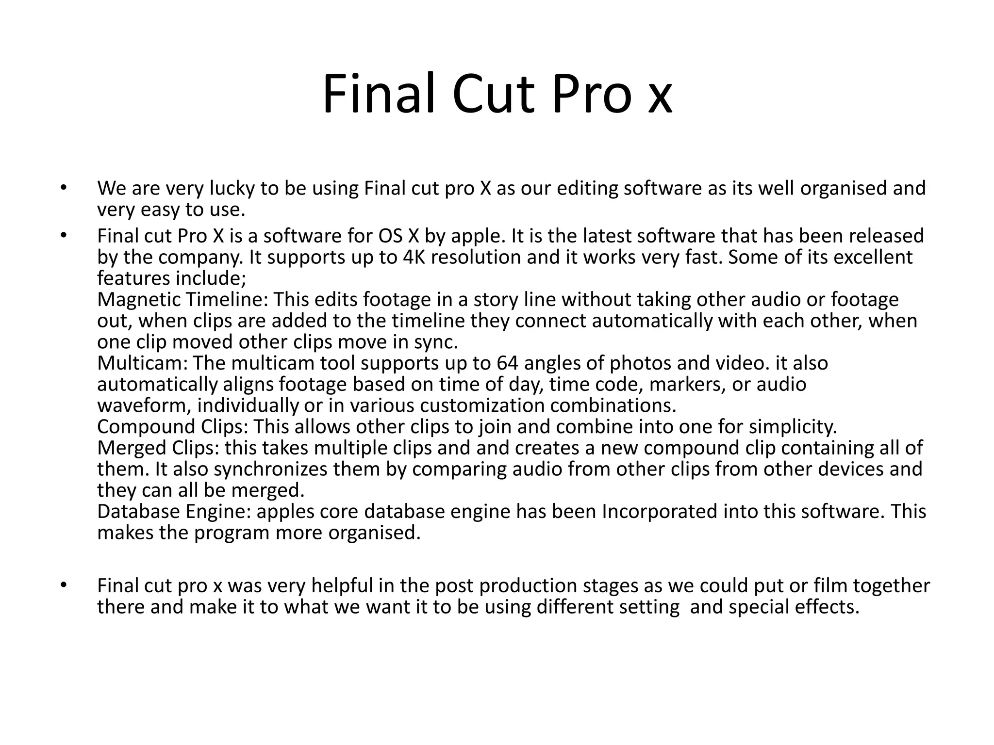 Final Cut Pro x
• We are very lucky to be using Final cut pro X as our editing software as its well organised and
very easy to use.
• Final cut Pro X is a software for OS X by apple. It is the latest software that has been released
by the company. It supports up to 4K resolution and it works very fast. Some of its excellent
features include;
Magnetic Timeline: This edits footage in a story line without taking other audio or footage
out, when clips are added to the timeline they connect automatically with each other, when
one clip moved other clips move in sync.
Multicam: The multicam tool supports up to 64 angles of photos and video. it also
automatically aligns footage based on time of day, time code, markers, or audio
waveform, individually or in various customization combinations.
Compound Clips: This allows other clips to join and combine into one for simplicity.
Merged Clips: this takes multiple clips and and creates a new compound clip containing all of
them. It also synchronizes them by comparing audio from other clips from other devices and
they can all be merged.
Database Engine: apples core database engine has been Incorporated into this software. This
makes the program more organised.
• Final cut pro x was very helpful in the post production stages as we could put or film together
there and make it to what we want it to be using different setting and special effects.
 