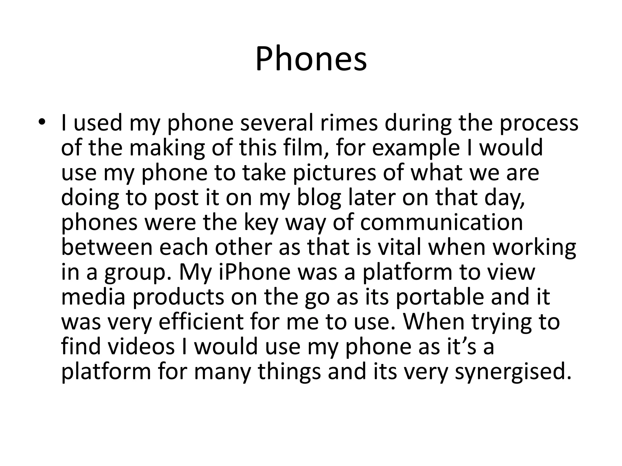 Phones
• I used my phone several rimes during the process
of the making of this film, for example I would
use my phone to take pictures of what we are
doing to post it on my blog later on that day,
phones were the key way of communication
between each other as that is vital when working
in a group. My iPhone was a platform to view
media products on the go as its portable and it
was very efficient for me to use. When trying to
find videos I would use my phone as it’s a
platform for many things and its very synergised.
 