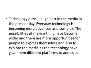 • Technology plays a huge part in the media in
the present day. Everyday technology is
becoming more advanced and complex. The
possibilities of making thing have become
wider and there are more opportunities for
people to express themselves and also to
explore the media as the technology have
gave them different platforms to access it.
 