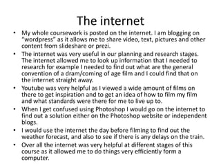 The internet
• My whole coursework is posted on the internet. I am blogging on
“wordpress” as it allows me to share video, text, pictures and other
content from slideshare or prezi.
• The internet was very useful in our planning and research stages.
The internet allowed me to look up information that I needed to
research for example I needed to find out what are the general
convention of a dram/coming of age film and I could find that on
the internet straight away.
• Youtube was very helpful as I viewed a wide amount of films on
there to get inspiration and to get an idea of how to film my film
and what standards were there for me to live up to.
• When I get confused using Photoshop I would go on the internet to
find out a solution either on the Photoshop website or independent
blogs.
• I would use the internet the day before filming to find out the
weather forecast, and also to see if there is any delays on the train.
• Over all the internet was very helpful at different stages of this
course as it allowed me to do things very efficiently form a
computer.
 