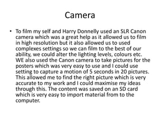 Camera
• To film my self and Harry Donnelly used an SLR Canon
camera which was a great help as it allowed us to film
in high resolution but it also allowed us to used
complexes settings so we can film to the best of our
ability, we could alter the lighting levels, colours etc.
WE also used the Canon camera to take pictures for the
posters which was very easy to use and I could use
setting to capture a motion of 5 seconds in 20 pictures.
This allowed me to find the right picture which is very
accurate to my work and I could maximise my ideas
through this. The content was saved on an SD card
which is very easy to import material from to the
computer.
 