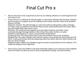 Final Cut Pro x
• We are very lucky to be using Final cut pro X as our editing software as its well organised and
very easy to use.
• Final cut Pro X is a software for OS X by apple. It is the latest software that has been released
by the company. It supports up to 4K resolution and it works very fast. Some of its excellent
features include;
Magnetic Timeline: This edits footage in a story line without taking other audio or footage
out, when clips are added to the timeline they connect automatically with each other, when
one clip moved other clips move in sync.
Multicam: The multicam tool supports up to 64 angles of photos and video. it also
automatically aligns footage based on time of day, time code, markers, or audio
waveform, individually or in various customization combinations.
Compound Clips: This allows other clips to join and combine into one for simplicity.
Merged Clips: this takes multiple clips and and creates a new compound clip containing all of
them. It also synchronizes them by comparing audio from other clips from other devices and
they can all be merged.
Database Engine: apples core database engine has been Incorporated into this software. This
makes the program more organised.
• Final cut pro x was very helpful in the post production stages as we could put or film together
there and make it to what we want it to be using different setting and special effects.
 