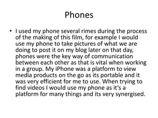 Phones
• I used my phone several rimes during the process
of the making of this film, for example I would
use my phone to take pictures of what we are
doing to post it on my blog later on that day,
phones were the key way of communication
between each other as that is vital when working
in a group. My iPhone was a platform to view
media products on the go as its portable and it
was very efficient for me to use. When trying to
find videos I would use my phone as it’s a
platform for many things and its very synergised.
 