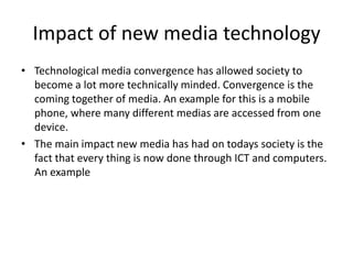 Impact of new media technology
• Technological media convergence has allowed society to
become a lot more technically minded. Convergence is the
coming together of media. An example for this is a mobile
phone, where many different medias are accessed from one
device.
• The main impact new media has had on todays society is the
fact that every thing is now done through ICT and computers.
An example
 