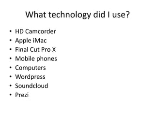 What technology did I use?
• HD Camcorder
• Apple iMac
• Final Cut Pro X
• Mobile phones
• Computers
• Wordpress
• Soundcloud
• Prezi
 