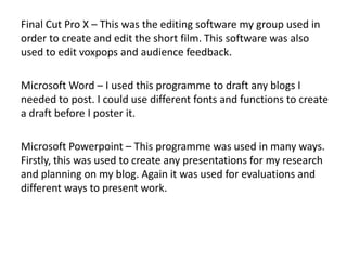 Final Cut Pro X – This was the editing software my group used in
order to create and edit the short film. This software was also
used to edit voxpops and audience feedback.
Microsoft Word – I used this programme to draft any blogs I
needed to post. I could use different fonts and functions to create
a draft before I poster it.
Microsoft Powerpoint – This programme was used in many ways.
Firstly, this was used to create any presentations for my research
and planning on my blog. Again it was used for evaluations and
different ways to present work.
 
