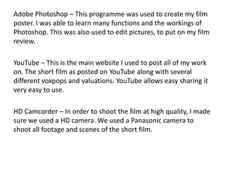 Adobe Photoshop – This programme was used to create my film
poster. I was able to learn many functions and the workings of
Photoshop. This was also used to edit pictures, to put on my film
review.
YouTube – This is the main website I used to post all of my work
on. The short film as posted on YouTube along with several
different voxpops and valuations. YouTube allows easy sharing it
very easy to use.
HD Camcorder – In order to shoot the film at high quality, I made
sure we used a HD camera. We used a Panasonic camera to
shoot all footage and scenes of the short film.
 