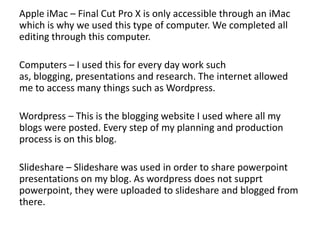 Apple iMac – Final Cut Pro X is only accessible through an iMac
which is why we used this type of computer. We completed all
editing through this computer.
Computers – I used this for every day work such
as, blogging, presentations and research. The internet allowed
me to access many things such as Wordpress.
Wordpress – This is the blogging website I used where all my
blogs were posted. Every step of my planning and production
process is on this blog.
Slideshare – Slideshare was used in order to share powerpoint
presentations on my blog. As wordpress does not supprt
powerpoint, they were uploaded to slideshare and blogged from
there.
 