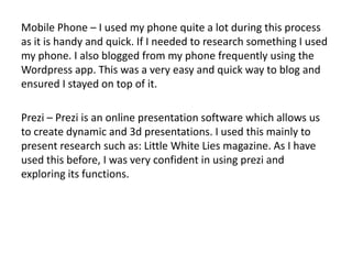Mobile Phone – I used my phone quite a lot during this process
as it is handy and quick. If I needed to research something I used
my phone. I also blogged from my phone frequently using the
Wordpress app. This was a very easy and quick way to blog and
ensured I stayed on top of it.
Prezi – Prezi is an online presentation software which allows us
to create dynamic and 3d presentations. I used this mainly to
present research such as: Little White Lies magazine. As I have
used this before, I was very confident in using prezi and
exploring its functions.
 