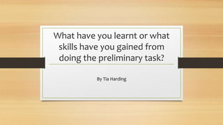 What have you learnt or what 
skills have you gained from 
doing the preliminary task? 
By Tia Harding 
 