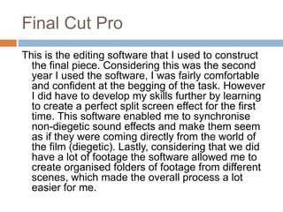 Final Cut Pro
This is the editing software that I used to construct
the final piece. Considering this was the second
year I used the software, I was fairly comfortable
and confident at the begging of the task. However
I did have to develop my skills further by learning
to create a perfect split screen effect for the first
time. This software enabled me to synchronise
non-diegetic sound effects and make them seem
as if they were coming directly from the world of
the film (diegetic). Lastly, considering that we did
have a lot of footage the software allowed me to
create organised folders of footage from different
scenes, which made the overall process a lot
easier for me.
 