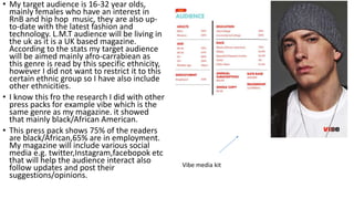 • My target audience is 16-32 year olds,
mainly females who have an interest in
RnB and hip hop music, they are also up-
to-date with the latest fashion and
technology. L.M.T audience will be living in
the uk as it is a UK based magazine.
According to the stats my target audience
will be aimed mainly afro-carrabiean as
this genre is read by this specific ethnicity,
however I did not want to restrict it to this
certain ethnic group so I have also include
other ethnicities.
• I know this fro the research I did with other
press packs for example vibe which is the
same genre as my magazine. it showed
that mainly black/African American.
• This press pack shows 75% of the readers
are black/African,65% are in employment.
My magazine will include various social
media e.g. twitter,Instagram,facebopok etc
that will help the audience interact also
follow updates and post their
suggestions/opinions.
Vibe media kit