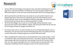 Research
• Various different technologies and programs were used when developing the research
page for our advanced portfolio in media blog. The research page involved mainly
Microsoft programs as the work was mostly word based rather than editing programs.
• We found that Microsoft Word was very simple to use and could be shared on our
blog by Slide Share. Slide Share lets individuals share their Microsoft documents
online publically, these can be embedded to different web pages. We chose to embed
the documents we shared onto our advanced portfolio in media.
• We found that Blogger was an easy to use technology, letting individuals create
personal online spaces about different subjects. We particularly liked how the site was
free of charge and easy to navigate around the site
• For certain tasks such as we were forced to use more complicated programs such as
Photoshop. This was due to the fact that Photoshop gives off a very professional look
to work unlike other standard programs we used for alternative tasks.
• When completing the analysis tasks in the development of my research page, I chose
to embed the video I was analysing into the post. I was able to do this by copying the
video embed code from YouTube.com, then pasting it into the HTTP section of the
post. This was a great advantage for me as it meant viewers could view what I was
analysing immediately, without needing to search for the video themselves
 