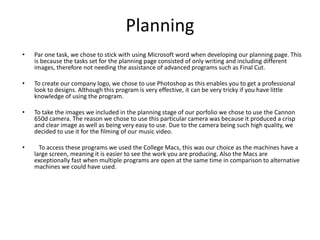 Planning
• Par one task, we chose to stick with using Microsoft word when developing our planning page. This
is because the tasks set for the planning page consisted of only writing and including different
images, therefore not needing the assistance of advanced programs such as Final Cut.
• To create our company logo, we chose to use Photoshop as this enables you to get a professional
look to designs. Although this program is very effective, it can be very tricky if you have little
knowledge of using the program.
• To take the images we included in the planning stage of our porfolio we chose to use the Cannon
650d camera. The reason we chose to use this particular camera was because it produced a crisp
and clear image as well as being very easy to use. Due to the camera being such high quality, we
decided to use it for the filming of our music video.
• To access these programs we used the College Macs, this was our choice as the machines have a
large screen, meaning it is easier to see the work you are producing. Also the Macs are
exceptionally fast when multiple programs are open at the same time in comparison to alternative
machines we could have used.
 