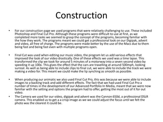 Construction
• For our construction page we used programs that were relatively challenging to use. These included
Photoshop and Final Cut Pro. Although these programs were difficult to use at first, as we
completed more tasks we seemed to grasp the concept of the programs, becoming familiar with
the how they work. The programs meant we could get a professional look on our Digipak, advert
and video, all free of charge. The programs were made better by the use of the Macs due to them
being fast and being fast even with multiple programs open.
• Final Cut was used when editing our music video, the program let us add various effects that
improved the look of our video drastically. One of these effects we used was a time lapse. This
transformed the clip we took for around 5 minutes of a motorway into a seven second video by
speeding it up 100x. This gives the effect that the cars are travelling at around 500mph, looking
surreal. As well as being able to include clips to final cut, we were able to include the track we were
making a video for. This meant we could make the lip synching as smooth as possible.
• When producing our animatic we also used Final Cut Pro, this was because we were able to include
images to a backing track and add different effects. The fact that we had used Final Cut Pro a
number of times in the development of our Advanced Portfolio In Media, meant that we were now
familiar with the setting and options the program had to offer, getting the most out of it for out
video.
• The Camera we used for our video, digipak and advert was the Cannon 650d, a professional DSLR
camera. This enabled us to get a a crisp image as we we could adjust the focus until we felt the
photo was the clearest it could be.
 