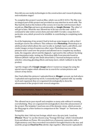 How did you use media technologies in the construction and research planning
and evaluation stages?
To complete this project I used an iMac, which ran on OS X 10.9.4. The Mac was
an integral part of this project and provided an easy interface to work with. The
Mac had the dock at the bottom of the screen. In it was the web browsers that I
would use, Fire Fox and more predominantly so, Google Chrome. The other’s I
will get to later. What the mac allowed me to do was use the cmd- shift-3
command to take entire screen shots and cmd-shift-4 to take a snap shot of a
particular area, which proved to be infallible in contributing to completing tasks
quickly.
So at the beginning of my project I had to look up some images to edit so that I
would get used to the software. This software was Photoshop, Photoshop is an
adobe product which allows the user to edit, in multiple layers, add effects, and
render images on top of numerous other ways. Photoshop was one of the
pinnacle tools I used over the project and allowed me to complete my ancillary
tasks, the magazine advert and the digipack. I got used to this software by doing
experimentation tasks, testing my Photoshop skills from tutorials found on
Pintrest (Which I will go into detail about later). I learned techniques such as
selective colouring, ghosting effects and many more, which I utilized in my final
product.
I got the images off of Google images where I numerous images by using the
special search engine which allowed me to search for certain pictures and
colours of my choice.
One I had edited the pictures I uploaded them to Blogger account, my hub where
I uploaded and organised my work. I constantly kept it updated with my weekly
work and organised, they ore organised chronologically to show the
advancement of the project it into several categories:
“Home, Experimentation, Research, Planning, Construction, Final Product
Evaluation, Formative Feedback and Application Of Theory”
This allowed me to pace myself and complete so many asks without it seeming
overwhelming. They ore organised chronologically to show the advancement of
the project. The template I used was one of the dynamic views, which presents
the Blog page in a finer fashion in comparison to the “Simple” or “Awesome. Inc.”
Templates.
During this time I did my test footage, which was a lip sync task. I used my
iPhones “Music” to use the chosen song “Teenage Dirt bag”, which I downloaded
from and album on iTunes. We recorded it on a Panasonic camcorder with a
32gbt memory card. Once recorded I recorded it I brought it back to the mac and
used the program Final Cut Pro edit the clips together. Afterwards I uploaded it
 
