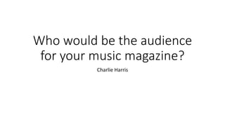 Who would be the audience
for your music magazine?
Charlie Harris
 