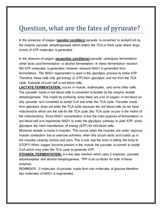 Question, what are the fates of pyruvate?
In the presence of oxygen (aerobic condition) pyruvate is converted to acetyl-CoA by
the enzyme pyruvate dehydrogenase which enters the TCA or Kerb cycle where large
(most) of ATP molecules is generated.
In the absence of oxygen (anaerobic conditions) pyruvate undergoes fermentation
either lactic acid fermentation or alcohol fermentation. In these fermentation reaction
NO ATP molecules is generated, however reduced NAD+ is generated from
fermentation. The NAD+ regenerated is used in the glycolysis process to make ATP.
Therefore these cells only get energy (2 ATP) from glycolysis and not from the TCA
cycle. Example of such cell is red blood cells.
LACTATE FERMENTATION: occurs in muscle, erythrocytes, and some other cells.
The pyruvate made in red blood cells is converted to lactate by the enzyme lactate
dehydrogenase. This might be confusing since there are a lot of oxygen in red blood so
why pyruvate isn’t converted to acetyl CoA and enter the TCA cycle. Pyruvate made
from glycolysis does not enter the TCA cycle because the red blood cells do not have
mitochondria which are the site for the TCA cycle (the TCA cycle occurs in the matrix of
the mitochondria). Since NAD+ concentration is low the main purpose of fermentation in
red blood cell is to regenerate NAD+ to enter the glycolysis pathway to yield ATP, since
glycolysis the main manufacture of energy (ATP) for red blood cells.
Moreover lactate is made in muscles. This occurs when the muscles are under vigorous
muscle contraction due to exercise activities, when this occurs lactic acid builds up in
the muscles causing cramps and pain. This is one way the brain is telling the body to
STOP!!! When oxygen become present in the muscle the pyruvate is convert to acetyl
CoA which may enter the TCA cycle to generate ATP.
ETHANOL FERMENTATION: is a two step reaction which uses 2 enzymes; pyruvate
decarboxylase and alcohol dehydrogenase. TPP is an co-factor for both of these
enzymes.
REMINDER: 2 molecules of pyruvate made from one molecules of glucose therefore
two molecules of NAD+ is regenerated.
 