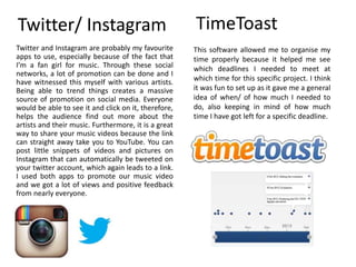 Twitter/ Instagram
Twitter and Instagram are probably my favourite
apps to use, especially because of the fact that
I’m a fan girl for music. Through these social
networks, a lot of promotion can be done and I
have witnessed this myself with various artists.
Being able to trend things creates a massive
source of promotion on social media. Everyone
would be able to see it and click on it, therefore,
helps the audience find out more about the
artists and their music. Furthermore, it is a great
way to share your music videos because the link
can straight away take you to YouTube. You can
post little snippets of videos and pictures on
Instagram that can automatically be tweeted on
your twitter account, which again leads to a link.
I used both apps to promote our music video
and we got a lot of views and positive feedback
from nearly everyone.
TimeToast
This software allowed me to organise my
time properly because it helped me see
which deadlines I needed to meet at
which time for this specific project. I think
it was fun to set up as it gave me a general
idea of when/ of how much I needed to
do, also keeping in mind of how much
time I have got left for a specific deadline.
 