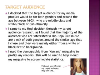  I decided that the target audience for my media
product would be for both genders and around the
age between 16-24, who are middle class and
white/black British ethnicity.
 I came to my final decision through my target
audience research, as I found that the majority of the
audience who are interested in Hip-Hop/R&B music
are a mix of both genders around the similar age that
I chose and they were mainly either from a white or
black British background.
 I used the demographic from ‘Kerrang’ magazine to
profile my readers. This will be used to help mould
my magazine to accommodate statistics.
Fictional idea of what
my target audience
may look like.
 