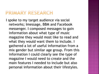 I spoke to my target audience via social
networks; Imessage, BBM and Facebook
messenger. I composed messages to gain
information about what type of music
magazine they would most like to read and
what they would want them to include. I
gathered a lot of useful information from a
mix gender but similar age group. From this
information I could clearly see the type of
magazine I would need to create and the
main features I needed to include but also
personal information about their lifestyles.
 