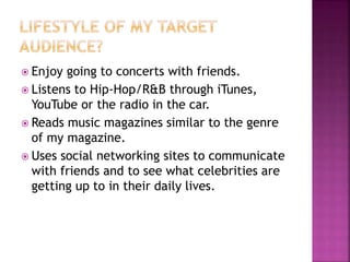  Enjoy going to concerts with friends.
 Listens to Hip-Hop/R&B through iTunes,
YouTube or the radio in the car.
 Reads music magazines similar to the genre
of my magazine.
 Uses social networking sites to communicate
with friends and to see what celebrities are
getting up to in their daily lives.
 
