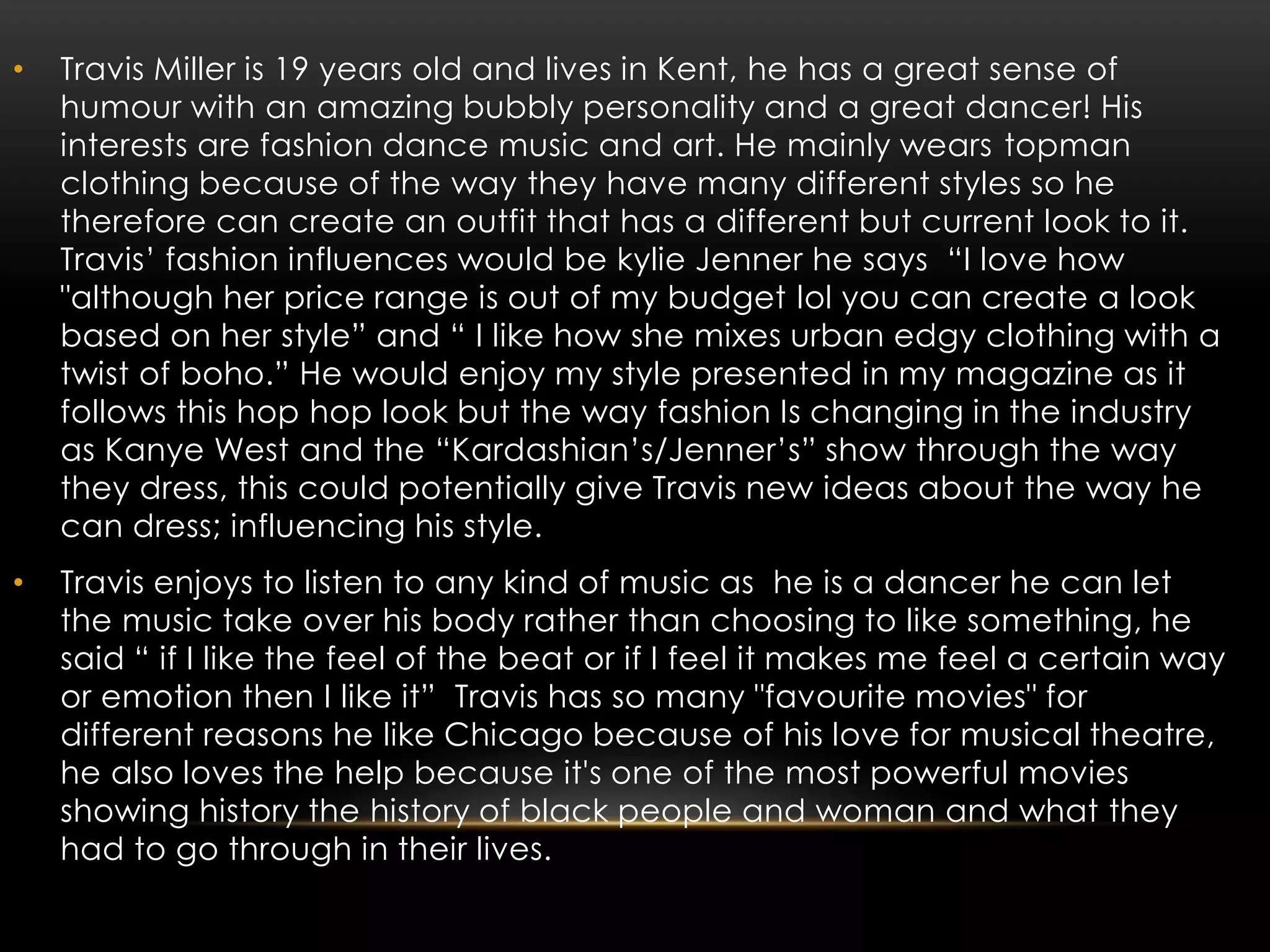 • Travis Miller is 19 years old and lives in Kent, he has a great sense of
humour with an amazing bubbly personality and a great dancer! His
interests are fashion dance music and art. He mainly wears topman
clothing because of the way they have many different styles so he
therefore can create an outfit that has a different but current look to it.
Travis’ fashion influences would be kylie Jenner he says “I love how
"although her price range is out of my budget lol you can create a look
based on her style” and “ I like how she mixes urban edgy clothing with a
twist of boho.” He would enjoy my style presented in my magazine as it
follows this hop hop look but the way fashion Is changing in the industry
as Kanye West and the “Kardashian’s/Jenner’s” show through the way
they dress, this could potentially give Travis new ideas about the way he
can dress; influencing his style.
• Travis enjoys to listen to any kind of music as he is a dancer he can let
the music take over his body rather than choosing to like something, he
said “ if I like the feel of the beat or if I feel it makes me feel a certain way
or emotion then I like it” Travis has so many "favourite movies" for
different reasons he like Chicago because of his love for musical theatre,
he also loves the help because it's one of the most powerful movies
showing history the history of black people and woman and what they
had to go through in their lives.
 