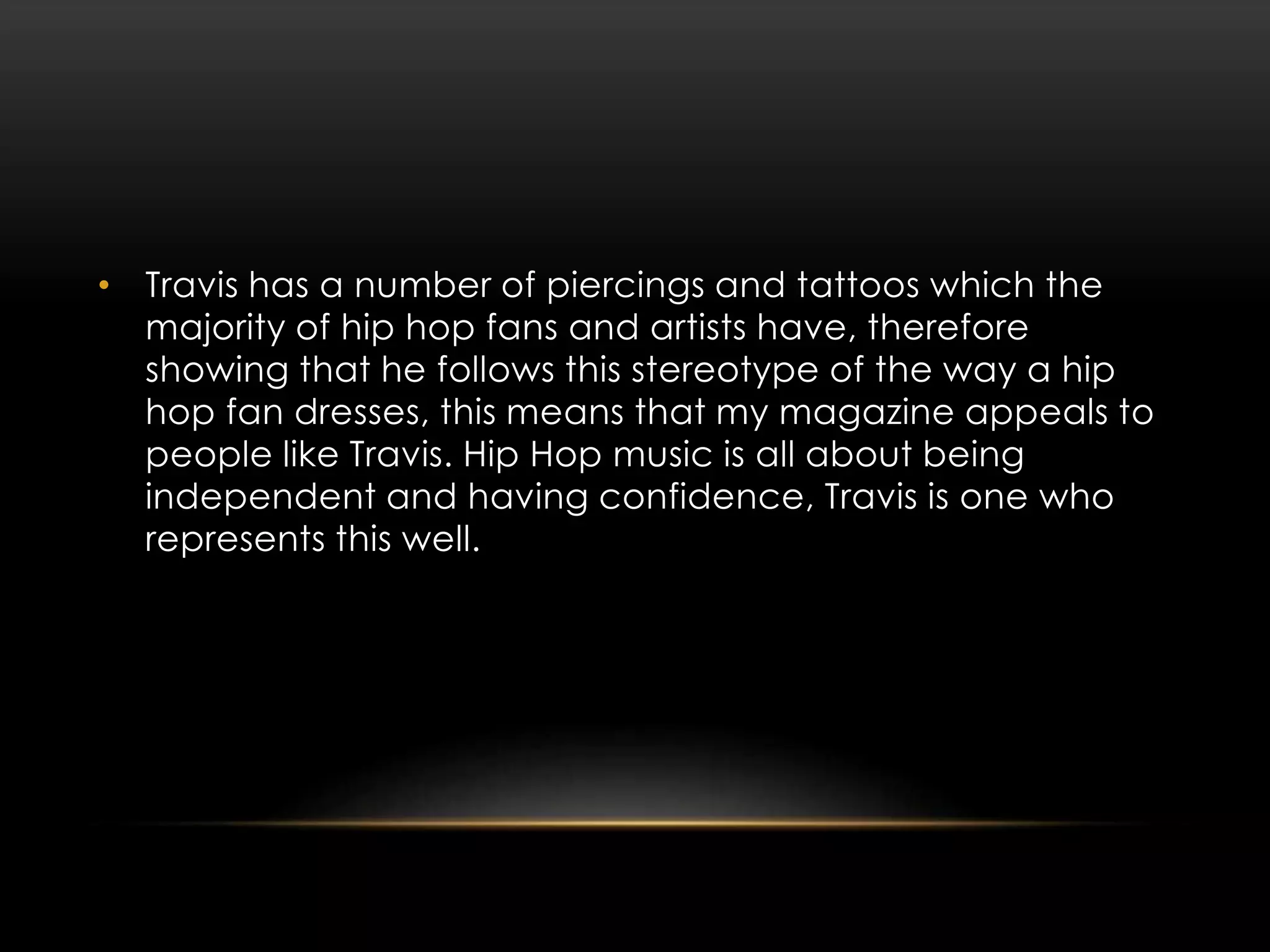 • Travis has a number of piercings and tattoos which the
majority of hip hop fans and artists have, therefore
showing that he follows this stereotype of the way a hip
hop fan dresses, this means that my magazine appeals to
people like Travis. Hip Hop music is all about being
independent and having confidence, Travis is one who
represents this well.
 