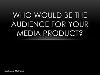 WHO WOULD BE THE
AUDIENCE FOR YOUR
MEDIA PRODUCT?
Mia Louise Matthews
 