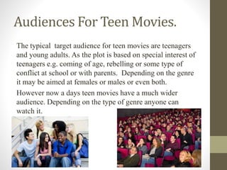 Audiences For Teen Movies.
The typical target audience for teen movies are teenagers
and young adults. As the plot is based on special interest of
teenagers e.g. coming of age, rebelling or some type of
conflict at school or with parents. Depending on the genre
it may be aimed at females or males or even both.
However now a days teen movies have a much wider
audience. Depending on the type of genre anyone can
watch it.
 