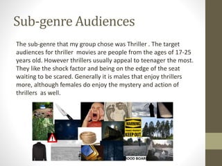 Sub-genre Audiences
The sub-genre that my group chose was Thriller . The target
audiences for thriller movies are people from the ages of 17-25
years old. However thrillers usually appeal to teenager the most.
They like the shock factor and being on the edge of the seat
waiting to be scared. Generally it is males that enjoy thrillers
more, although females do enjoy the mystery and action of
thrillers as well.
 