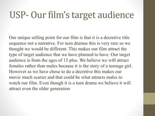 USP- Our film’s target audience
Our unique selling point for our film is that it is a decretive title
sequence not a narrative. For teen dramas this is very rare so we
thought we would be different. This makes our film attract the
type of target audience that we have planned to have. Our target
audience is from the ages of 15 plus. We believe we will attract
females rather than males because it is the story of a teenage girl.
However as we have chose to do a decretive this makes our
movie much scarier and that could be what attracts males to
watch our film. Even though it is a teen drama we believe it will
attract even the older generation
 
