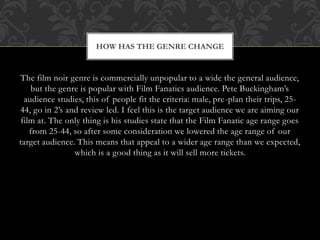 The film noir genre is commercially unpopular to a wide the general audience,
but the genre is popular with Film Fanatics audience. Pete Buckingham’s
audience studies, this of people fit the criteria: male, pre-plan their trips, 25-
44, go in 2’s and review led. I feel this is the target audience we are aiming our
film at. The only thing is his studies state that the Film Fanatic age range goes
from 25-44, so after some consideration we lowered the age range of our
target audience. This means that appeal to a wider age range than we expected,
which is a good thing as it will sell more tickets.
HOW HAS THE GENRE CHANGE
 